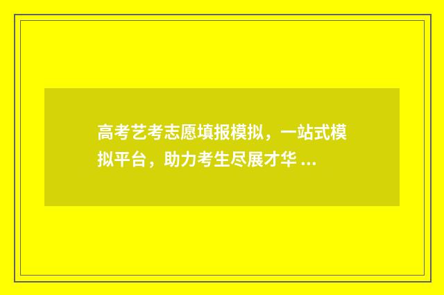 高考艺考志愿填报模拟,一站式模拟平台,助力考生尽展才华 高考艺考志愿填报哪个软件最权威的