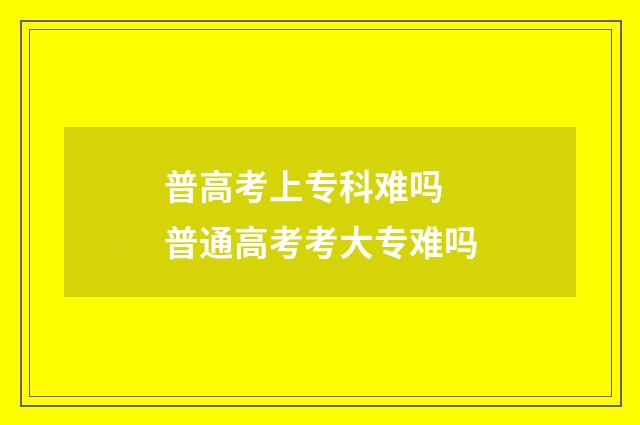 普高考上专科难吗 普通高考考大专难吗