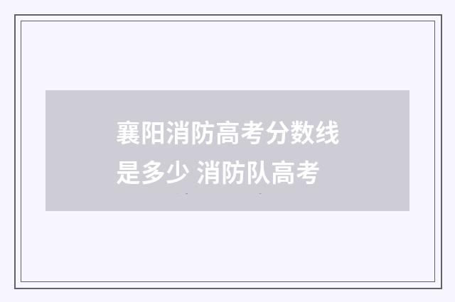 襄阳消防高考分数线是多少 消防队高考