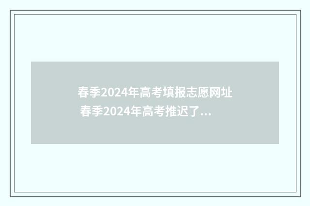 春季2024年高考填报志愿网址 春季2024年高考推迟了吗