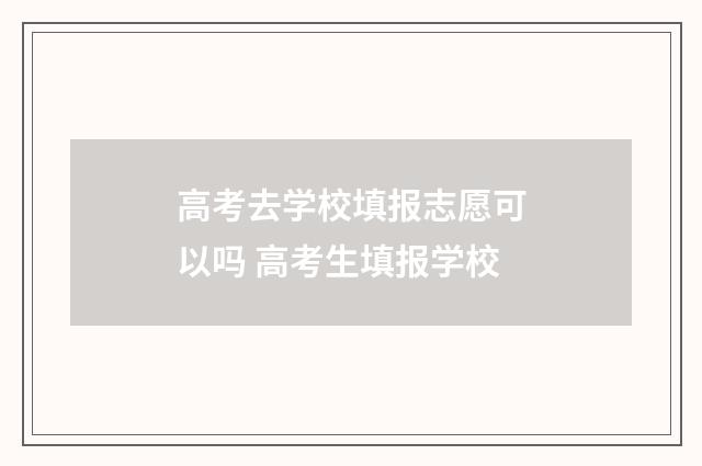 高考去学校填报志愿可以吗 高考生填报学校