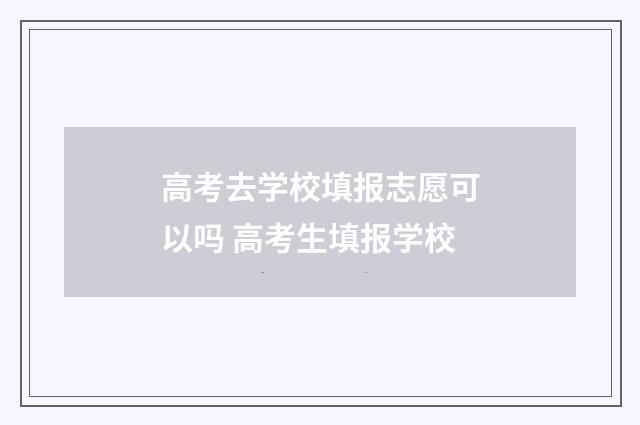高考去学校填报志愿可以吗 高考生填报学校
