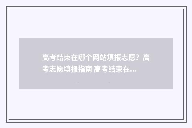 高考结束在哪个网站填报志愿？高考志愿填报指南 高考结束在哪个网站填报志愿