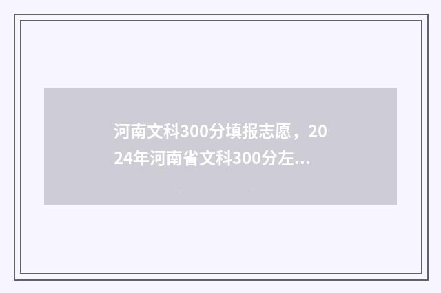 河南文科300分填报志愿，2024年河南省文科300分左右能上的大学名单 河南文科300多分能上什么样的大学?