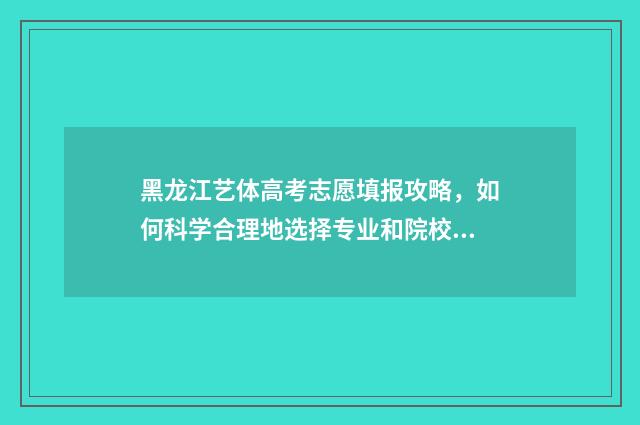黑龙江艺体高考志愿填报攻略,如何科学合理地选择专业和院校? 黑龙江艺术生高考分数怎么算