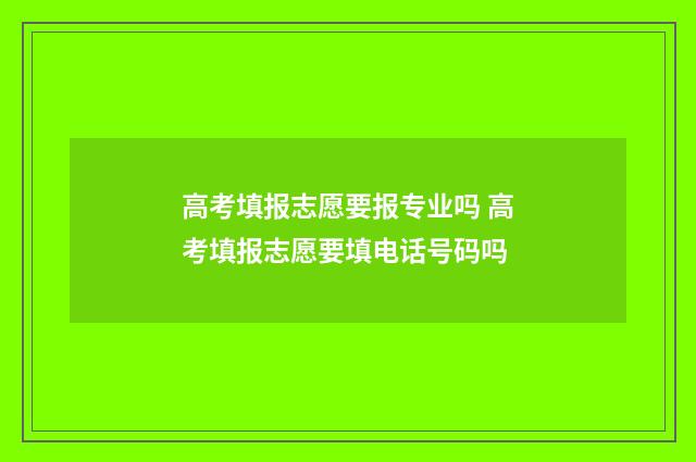 高考填报志愿要报专业吗 高考填报志愿要填电话号码吗
