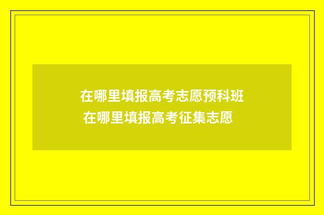 在哪里填报高考志愿预科班 在哪里填报高考征集志愿