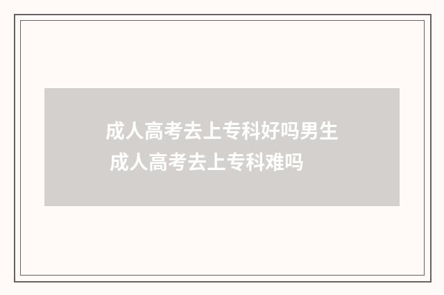 成人高考去上专科好吗男生 成人高考去上专科难吗