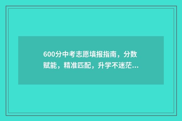600分中考志愿填报指南，分数赋能，精准匹配，升学不迷茫 中考600分高考