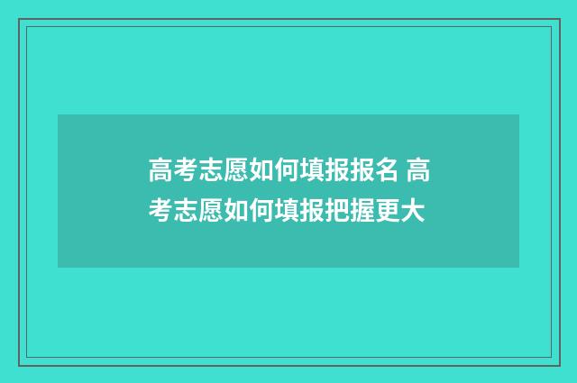 高考志愿如何填报报名 高考志愿如何填报把握更大