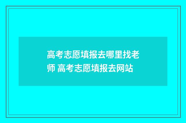 高考志愿填报去哪里找老师 高考志愿填报去网站
