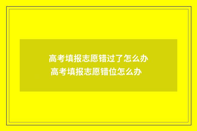 高考填报志愿错过了怎么办 高考填报志愿错位怎么办