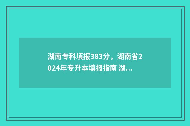 湖南专科填报383分，湖南省2024年专升本填报指南 湖南专科填报志愿可以填几个