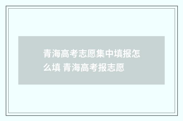 青海高考志愿集中填报怎么填 青海高考报志愿