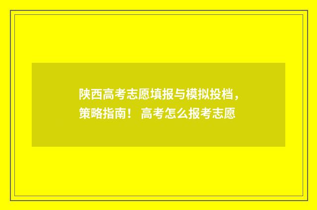 陕西高考志愿填报与模拟投档,策略指南! 高考怎么报考志愿