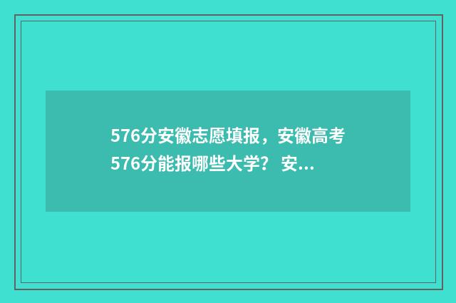 576分安徽志愿填报，安徽高考576分能报哪些大学？ 安徽志愿填报录取