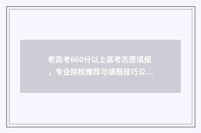 老高考660分以上高考志愿填报，专业院校推荐与填报技巧公开 高考660分以上有多少人