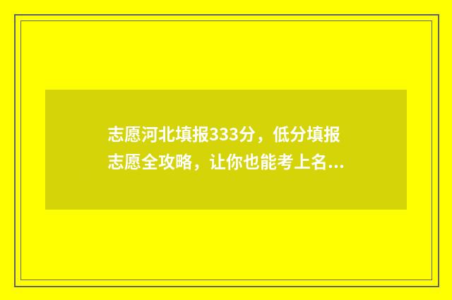 志愿河北填报333分，低分填报志愿全攻略，让你也能考上名校 报考志愿河北