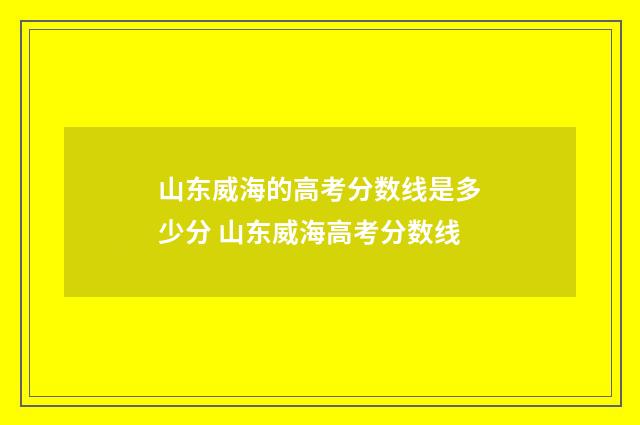 山东威海的高考分数线是多少分 山东威海高考分数线