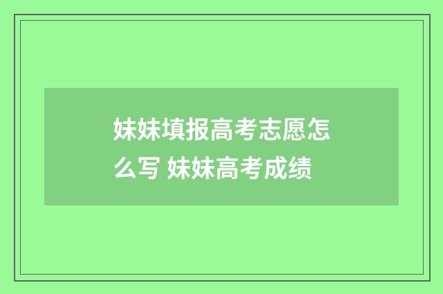 妹妹填报高考志愿怎么写 妹妹高考成绩
