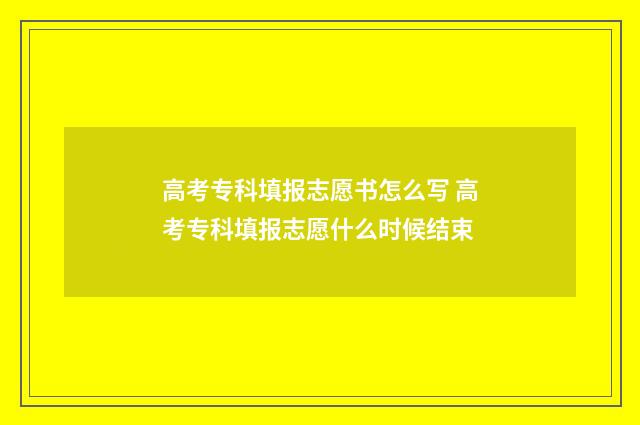 高考专科填报志愿书怎么写 高考专科填报志愿什么时候结束