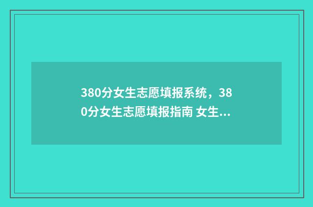 380分女生志愿填报系统,380分女生志愿填报指南 女生高考340分学什么专业