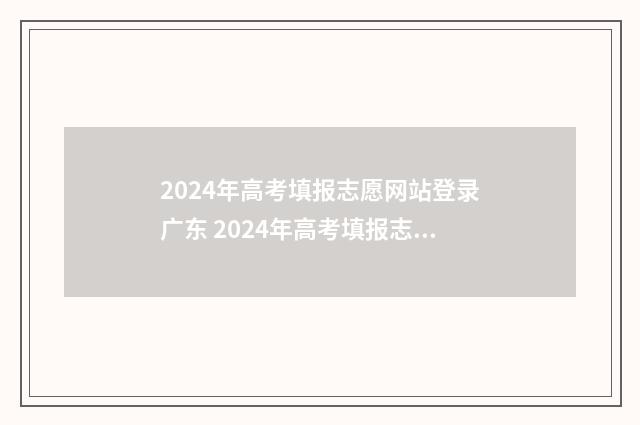 2024年高考填报志愿网站登录广东 2024年高考填报志愿指南