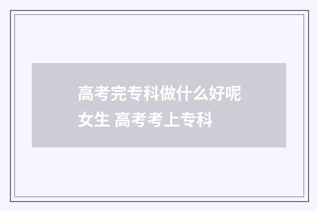 高考完专科做什么好呢女生 高考考上专科