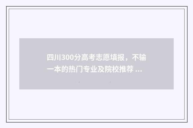 四川300分高考志愿填报,不输一本的热门专业及院校推荐 2021年高考300分能上什么学校四川