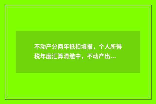 不动产分两年抵扣填报，个人所得税年度汇算清缴中，不动产出售收入分两年抵扣怎么做？ 不动产分两年抵扣改为一次性全额抵扣