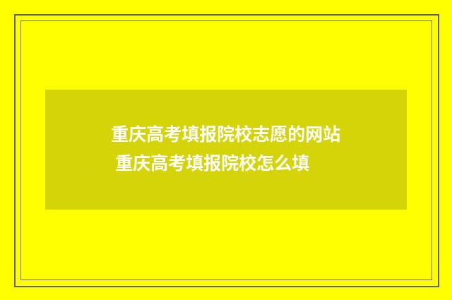 重庆高考填报院校志愿的网站 重庆高考填报院校怎么填