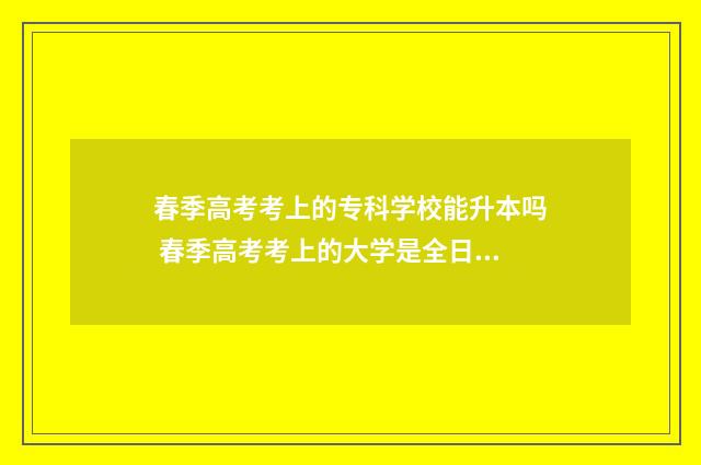春季高考考上的专科学校能升本吗 春季高考考上的大学是全日制吗