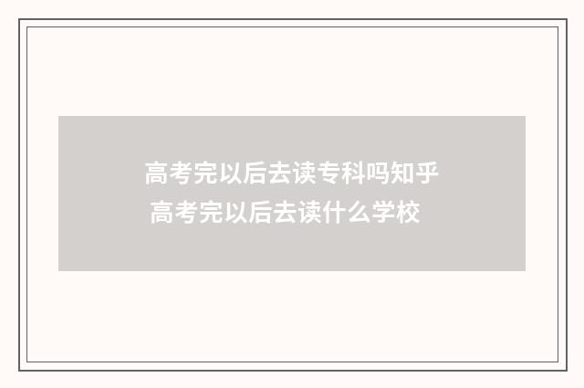 高考完以后去读专科吗知乎 高考完以后去读什么学校