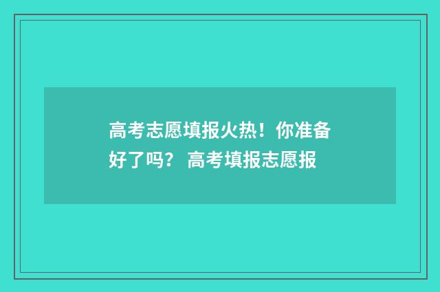 高考志愿填报火热！你准备好了吗？ 高考填报志愿报