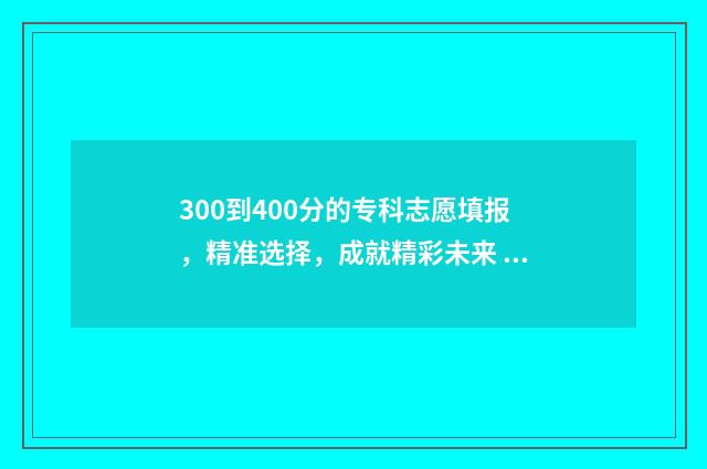 300到400分的专科志愿填报，精准选择，成就精彩未来 400多分的专科和300多分的专科有啥区别