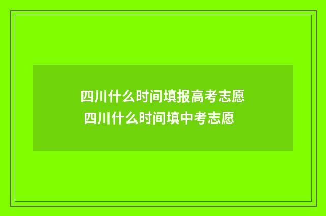 四川什么时间填报高考志愿 四川什么时间填中考志愿