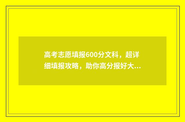 高考志愿填报600分文科,超详细填报攻略,助你高分报好大学 高考志愿填报60个志愿