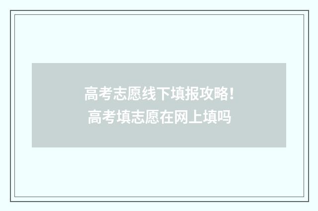 高考志愿线下填报攻略！ 高考填志愿在网上填吗