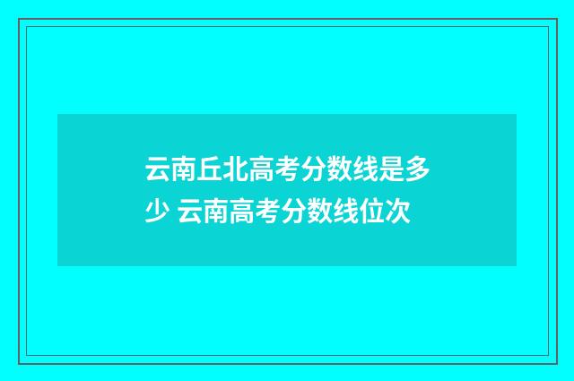 云南丘北高考分数线是多少 云南高考分数线位次