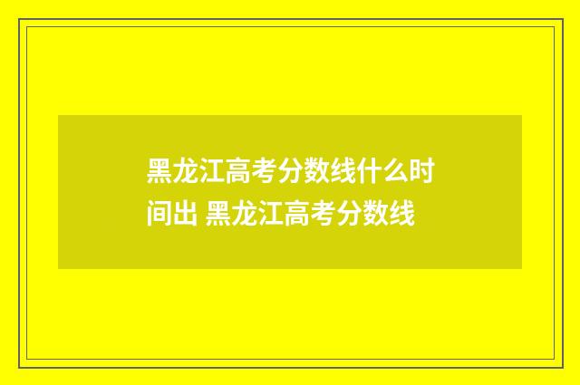 黑龙江高考分数线什么时间出 黑龙江高考分数线