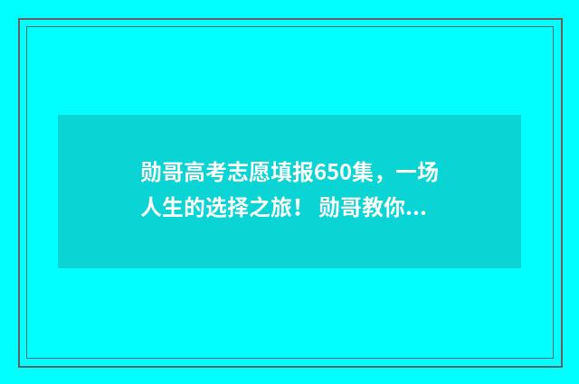 勋哥高考志愿填报650集，一场人生的选择之旅！ 勋哥教你填志愿怎么样