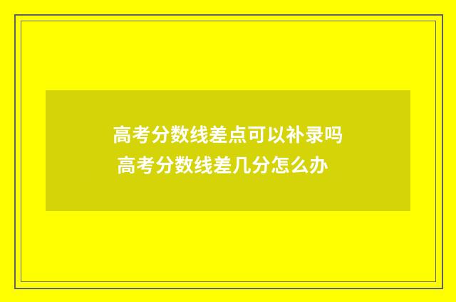 高考分数线差点可以补录吗 高考分数线差几分怎么办