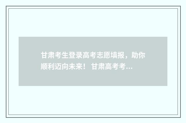 甘肃考生登录高考志愿填报,助你顺利迈向未来! 甘肃高考考生信息查询平台