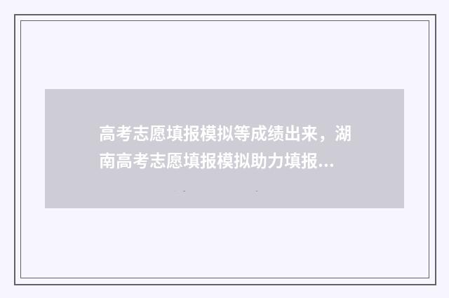高考志愿填报模拟等成绩出来，湖南高考志愿填报模拟助力填报好志愿 高考志愿填报模拟投档什么意思