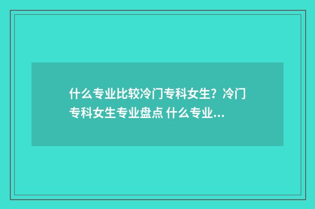 什么专业比较冷门专科女生？冷门专科女生专业盘点 什么专业比较冷门女生