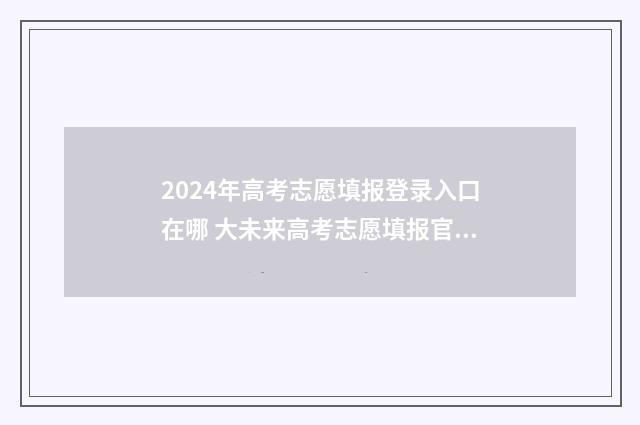 2024年高考志愿填报登录入口在哪 大未来高考志愿填报官网