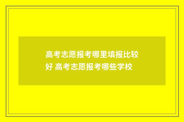 高考志愿报考哪里填报比较好 高考志愿报考哪些学校