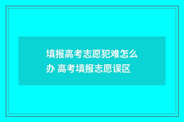 填报高考志愿犯难怎么办 高考填报志愿误区