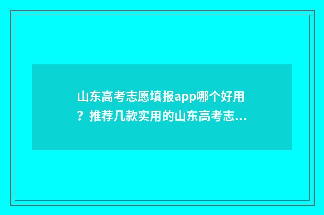 山东高考志愿填报app哪个好用？推荐几款实用的山东高考志愿填报软件 山东高考志愿填报方式