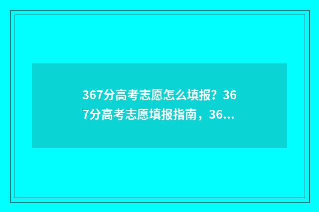 367分高考志愿怎么填报?367分高考志愿填报指南,367分高考志愿如何报才有大学上 高考分数362